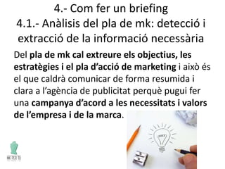 4.- Com fer un briefing
4.1.- Anàlisis del pla de mk: detecció i
extracció de la informació necessària
Del pla de mk cal extreure els objectius, les
estratègies i el pla d’acció de marketing i això és
el que caldrà comunicar de forma resumida i
clara a l’agència de publicitat perquè pugui fer
una campanya d’acord a les necessitats i valors
de l’empresa i de la marca.
 