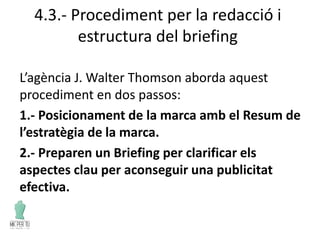 4.3.- Procediment per la redacció i
estructura del briefing
L’agència J. Walter Thomson aborda aquest
procediment en dos passos:
1.- Posicionament de la marca amb el Resum de
l’estratègia de la marca.
2.- Preparen un Briefing per clarificar els
aspectes clau per aconseguir una publicitat
efectiva.
 