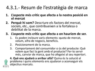 4.3.1.- Resum de l’estratègia de marca
1. L’aspecte més crític que afecta a la nostra posició en
el mercat
2. Perquè hi som? Descriure els factors del mercat,
socials, etc., que contribueixen a la fortalesa o
debilitat de la marca.
3. L’aspecte més crític que afecta a on hauríem de ser.
1. Es poden incloure varis elements: quota de mercat,
volum, xifra de negocis, beneficis.
2. Posicionament de la marca.
3. Comportament del consumidor o ús del producte: Què
volem que faci la gent amb el producte? Fer-lo servir
més, canviar de marca, que ho afegeixi al seu repertori.
4. Què ens ajudarà a arribar allà? Quina és la solució al
problema i quins elements ens ajudaran a aconseguir els
objectius marcats.
 