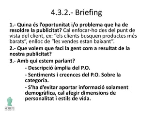 4.3.2.- Briefing
1.- Quina és l’oportunitat i/o problema que ha de
resoldre la publicitat? Cal enfocar-ho des del punt de
vista del client, ex: “els clients busquen productes més
barats”, enlloc de “les vendes estan baixant”.
2.- Que volem que faci la gent com a resultat de la
nostra publicitat?
3.- Amb qui estem parlant?
- Descripció àmplia del P.O.
- Sentiments i creences del P.O. Sobre la
categoria.
- S’ha d’evitar aportar informació solament
demogràfica, cal afegir dimensions de
personalitat i estils de vida.
 