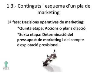 1.3.- Continguts i esquema d’un pla de
marketing
3ª fase: Decisions operatives de marketing:
*Quinta etapa: Accions o plans d’acció
*Sexta etapa: Determinació del
pressupost de marketing i del compte
d’explotació previsional.
 