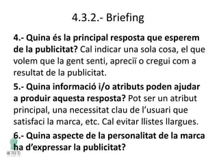 4.3.2.- Briefing
4.- Quina és la principal resposta que esperem
de la publicitat? Cal indicar una sola cosa, el que
volem que la gent senti, apreciï o cregui com a
resultat de la publicitat.
5.- Quina informació i/o atributs poden ajudar
a produir aquesta resposta? Pot ser un atribut
principal, una necessitat clau de l’usuari que
satisfaci la marca, etc. Cal evitar llistes llargues.
6.- Quina aspecte de la personalitat de la marca
ha d’expressar la publicitat?
 