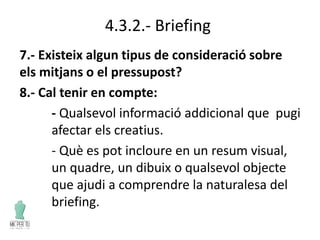 4.3.2.- Briefing
7.- Existeix algun tipus de consideració sobre
els mitjans o el pressupost?
8.- Cal tenir en compte:
- Qualsevol informació addicional que pugi
afectar els creatius.
- Què es pot incloure en un resum visual,
un quadre, un dibuix o qualsevol objecte
que ajudi a comprendre la naturalesa del
briefing.
 