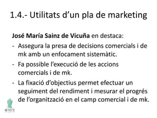1.4.- Utilitats d’un pla de marketing
José María Sainz de Vicuña en destaca:
- Assegura la presa de decisions comercials i de
mk amb un enfocament sistemàtic.
- Fa possible l’execució de les accions
comercials i de mk.
- La fixació d’objectius permet efectuar un
seguiment del rendiment i mesurar el progrés
de l’organització en el camp comercial i de mk.
 