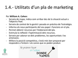 1.4.- Utilitats d’un pla de marketing
Per William A. Cohen:
- Serveix de mapa, indica com arribar des de la situació actual a
l’objectiu fixat.
- Serveix de control de la gestió i posada en pràctica de l’estratègia.
- Informa als nous participants del seu paper i funcions en el pla.
- Permet obtenir recursos per l’elaboració del pla.
- Estimula la reflexió i l’optimització dels recursos.
- Serveix per adonar-se dels problemes, les oportunitats i les
amenaces.
- Millora la posició competitiva, s’està més ben preparat per
respondre a l’entorn i als canvis que es poden produir.
 