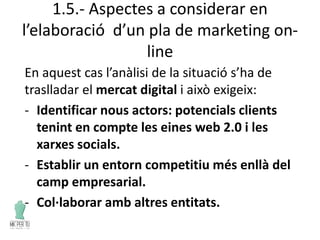 1.5.- Aspectes a considerar en
l’elaboració d’un pla de marketing on-
line
En aquest cas l’anàlisi de la situació s’ha de
traslladar el mercat digital i això exigeix:
- Identificar nous actors: potencials clients
tenint en compte les eines web 2.0 i les
xarxes socials.
- Establir un entorn competitiu més enllà del
camp empresarial.
- Col·laborar amb altres entitats.
 