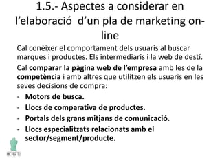 1.5.- Aspectes a considerar en
l’elaboració d’un pla de marketing on-
line
Cal conèixer el comportament dels usuaris al buscar
marques i productes. Els intermediaris i la web de destí.
Cal comparar la pàgina web de l’empresa amb les de la
competència i amb altres que utilitzen els usuaris en les
seves decisions de compra:
- Motors de busca.
- Llocs de comparativa de productes.
- Portals dels grans mitjans de comunicació.
- Llocs especialitzats relacionats amb el
sector/segment/producte.
 