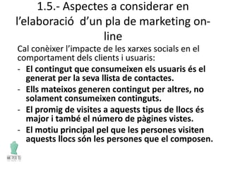 1.5.- Aspectes a considerar en
l’elaboració d’un pla de marketing on-
line
Cal conèixer l’impacte de les xarxes socials en el
comportament dels clients i usuaris:
- El contingut que consumeixen els usuaris és el
generat per la seva llista de contactes.
- Ells mateixos generen contingut per altres, no
solament consumeixen continguts.
- El promig de visites a aquests tipus de llocs és
major i també el número de pàgines vistes.
- El motiu principal pel que les persones visiten
aquests llocs són les persones que el composen.
 