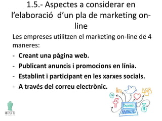 1.5.- Aspectes a considerar en
l’elaboració d’un pla de marketing on-
line
Les empreses utilitzen el marketing on-line de 4
maneres:
- Creant una pàgina web.
- Publicant anuncis i promocions en línia.
- Establint i participant en les xarxes socials.
- A través del correu electrònic.
 