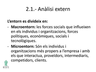 2.1.- Anàlisi extern
L’entorn es divideix en:
- Macroentorn: les forces socials que influeixen
en els individus i organitzacions, forces
polítiques, econòmiques, socials i
tecnològiques.
- Microentorn: Són els individus i
organitzacions més propers a l’empresa i amb
els que interactua, proveïdors, intermediaris,
competidors, clients.
 