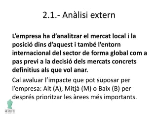 2.1.- Anàlisi extern
L’empresa ha d’analitzar el mercat local i la
posició dins d’aquest i també l’entorn
internacional del sector de forma global com a
pas previ a la decisió dels mercats concrets
definitius als que vol anar.
Cal avaluar l’impacte que pot suposar per
l’empresa: Alt (A), Mitjà (M) o Baix (B) per
després prioritzar les àrees més importants.
 