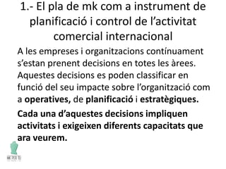 1.- El pla de mk com a instrument de
planificació i control de l’activitat
comercial internacional
A les empreses i organitzacions contínuament
s’estan prenent decisions en totes les àrees.
Aquestes decisions es poden classificar en
funció del seu impacte sobre l’organització com
a operatives, de planificació i estratègiques.
Cada una d’aquestes decisions impliquen
activitats i exigeixen diferents capacitats que
ara veurem.
 