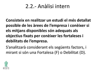 2.2.- Anàlisi intern
Consisteix en realitzar un estudi el més detallat
possible de les àrees de l’empresa i conèixer si
els mitjans disponibles són adequats als
objectius fixats per conèixer les fortaleses i
debilitats de l’empresa.
S’analitzarà considerant els següents factors, i
mirant si són una Fortalesa (F) o Debilitat (D).
 