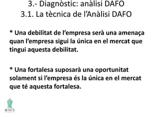 3.- Diagnòstic: anàlisi DAFO
3.1. La tècnica de l’Anàlisi DAFO
* Una debilitat de l’empresa serà una amenaça
quan l’empresa sigui la única en el mercat que
tingui aquesta debilitat.
* Una fortalesa suposarà una oportunitat
solament si l’empresa és la única en el mercat
que té aquesta fortalesa.
 