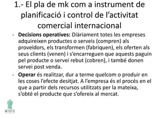 1.- El pla de mk com a instrument de
planificació i control de l’activitat
comercial internacional
- Decisions operatives: Diàriament totes les empreses
adquireixen productes o serveis (compren) als
proveïdors, els transformen (fabriquen), els oferten als
seus clients (venen) i s’encarreguen que aquests paguin
pel producte o servei rebut (cobren), i també donen
servei post venda.
- Operar és realitzar, dur a terme quelcom o produir en
les coses l’efecte desitjat. A l’empresa és el procés en el
que a partir dels recursos utilitzats per la mateixa,
s’obté el producte que s’ofereix al mercat.
 