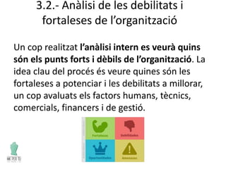 3.2.- Anàlisi de les debilitats i
fortaleses de l’organització
Un cop realitzat l’anàlisi intern es veurà quins
són els punts forts i dèbils de l’organització. La
idea clau del procés és veure quines són les
fortaleses a potenciar i les debilitats a millorar,
un cop avaluats els factors humans, tècnics,
comercials, financers i de gestió.
 