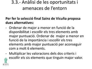 3.3.- Anàlisi de les oportunitats i
amenaces de l’entorn
Per fer la selecció final Sainz de Vicuña proposa
dues alternatives:
- Ordenar de major a menor en funció de la
disponibilitat i escollir els tres elements amb
major puntuació. Ordenar de major a menor en
funció de la importància i escollir els tres
elements amb major puntuació per aconseguir
com a molt 6 elements.
- Multiplicar les valoracions dels dos criteris i
escollir els sis elements que tinguin major valor.
 