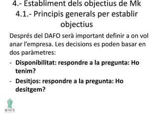 4.- Establiment dels objectius de Mk
4.1.- Principis generals per establir
objectius
Després del DAFO serà important definir a on vol
anar l’empresa. Les decisions es poden basar en
dos paràmetres:
- Disponibilitat: respondre a la pregunta: Ho
tenim?
- Desitjos: respondre a la pregunta: Ho
desitgem?
 