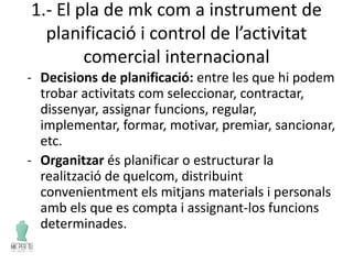 1.- El pla de mk com a instrument de
planificació i control de l’activitat
comercial internacional
- Decisions de planificació: entre les que hi podem
trobar activitats com seleccionar, contractar,
dissenyar, assignar funcions, regular,
implementar, formar, motivar, premiar, sancionar,
etc.
- Organitzar és planificar o estructurar la
realització de quelcom, distribuint
convenientment els mitjans materials i personals
amb els que es compta i assignant-los funcions
determinades.
 