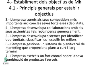 4.- Establiment dels objectius de Mk
4.1.- Principis generals per establir
objectius
3.- L’empresa coneix als seus competidors més
importants així com les seves fortaleses i debilitats.
4.- L’empresa desenvolupa col·laboracions amb els
seus accionistes i els recompensa generosament.
5.- L’empresa desenvolupa sistemes per identificar
oportunitats, classificar-les i escollir les millors.
6.- L’empresa gestiona un sistema de planificació de
marketing que proporciona plans a curt i llarg
termini.
7.- L’empresa exerceix un fort control sobre la seva
combinació de productes i serveis.
 