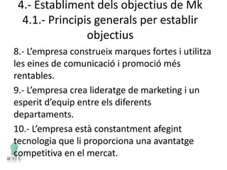4.- Establiment dels objectius de Mk
4.1.- Principis generals per establir
objectius
8.- L’empresa construeix marques fortes i utilitza
les eines de comunicació i promoció més
rentables.
9.- L’empresa crea lideratge de marketing i un
esperit d’equip entre els diferents
departaments.
10.- L’empresa està constantment afegint
tecnologia que li proporciona una avantatge
competitiva en el mercat.
 