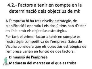 4.2.- Factors a tenir en compte en la
determinació dels objectius de mk
A l’empresa hi ha tres nivells: estratègic, de
planificació i operatiu i els dos últims han d’estar
en línia amb els objectius estratègics.
Per tant el primer factor a tenir en compte és
l’estratègia competitiva de l’empresa. Sainz de
Vicuña considera que els objectius estratègics de
l’empresa varien en funció de dos factors:
- Dimensió de l’empresa
- Maduresa del mercat en el que es troba
 