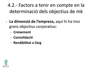 4.2.- Factors a tenir en compte en la
determinació dels objectius de mk
- La dimensió de l’empresa, aquí hi ha tres
grans objectius corporatius:
- Creixement
- Consolidació
- Rendibilitat a llarg
 