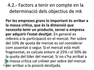 4.2.- Factors a tenir en compte en la
determinació dels objectius de mk
Per les empreses grans lo important és arribar a
la massa crítica, que és la dimensió que
necessita tenir un producte, servei o empresa
per adquirir l’estat desitjat. En general es
refereix a la participació en el mercat. Per sobre
del 10% de quota de mercat es sol considerar
com assentat o segur. Si el mercat està molt
fragmentat, es calcula entorn al 25% i el 50% de
la quota del líder del mercat. Si no s’ha arribat a
la massa crítica cal créixer per sobre del mercat
per arribar a la posició desitjada.
 