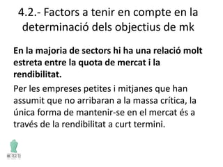 4.2.- Factors a tenir en compte en la
determinació dels objectius de mk
En la majoria de sectors hi ha una relació molt
estreta entre la quota de mercat i la
rendibilitat.
Per les empreses petites i mitjanes que han
assumit que no arribaran a la massa crítica, la
única forma de mantenir-se en el mercat és a
través de la rendibilitat a curt termini.
 