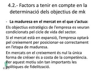 4.2.- Factors a tenir en compte en la
determinació dels objectius de mk
- La maduresa en el mercat en el que s’actua:
Els objectius estratègics de l’empresa es veuran
condicionats pel cicle de vida del sector.
Si el mercat està en expansió, l’empresa optarà
pel creixement per posicionar-se correctament
en l’etapa de maduresa.
En mercats on el creixement és nul la única
forma de créixer és a costa de la competència.
Per aquest motiu són tan importants les
polítiques de fidelització.
 
