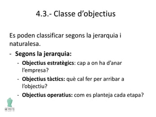 4.3.- Classe d’objectius
Es poden classificar segons la jerarquia i
naturalesa.
- Segons la jerarquia:
- Objectius estratègics: cap a on ha d’anar
l’empresa?
- Objectius tàctics: què cal fer per arribar a
l’objectiu?
- Objectius operatius: com es planteja cada etapa?
 
