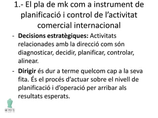 1.- El pla de mk com a instrument de
planificació i control de l’activitat
comercial internacional
- Decisions estratègiques: Activitats
relacionades amb la direcció com són
diagnosticar, decidir, planificar, controlar,
alinear.
- Dirigir és dur a terme quelcom cap a la seva
fita. És el procés d’actuar sobre el nivell de
planificació i d’operació per arribar als
resultats esperats.
 