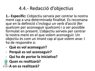 4.4.- Redacció d’objectius
1.- Específic: L’objectiu serveix per centrar la nostra
ment cap a una determinada finalitat. Es recomana
que en la definició s’inclogui un verb d’acció (fer
quelcom per aconseguir quelcom) i a ser possible
formulat en present. L’objectiu serveix per centrar
la nostra ment en el que volem aconseguir. Un
objectiu és com un imant cap al que volem anar. I
ha de respondre a:
- Què es vol aconseguir?
- Perquè es vol aconseguir?
- Qui ha de portar la iniciativa?
- Quan es realitzarà?
- A on es realitzarà?
 