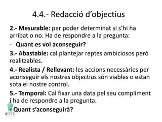 4.4.- Redacció d’objectius
2.- Mesurable: per poder determinat si s’hi ha
arribat o no. Ha de respondre a la pregunta:
- Quant es vol aconseguir?
3.- Abastable: cal plantejar reptes ambiciosos però
realitzables.
4.- Realista / Rellevant: les accions necessàries per
aconseguir els nostres objectius són viables o estan
sota el nostre control.
5.- Temporal: Cal fixar una data pel seu compliment
i ha de respondre a la pregunta:
- Quant s’aconseguirà?
 