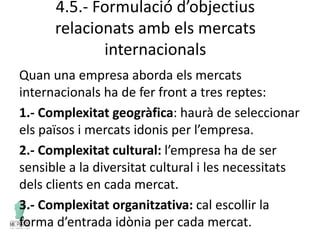 4.5.- Formulació d’objectius
relacionats amb els mercats
internacionals
Quan una empresa aborda els mercats
internacionals ha de fer front a tres reptes:
1.- Complexitat geogràfica: haurà de seleccionar
els països i mercats idonis per l’empresa.
2.- Complexitat cultural: l’empresa ha de ser
sensible a la diversitat cultural i les necessitats
dels clients en cada mercat.
3.- Complexitat organitzativa: cal escollir la
forma d’entrada idònia per cada mercat.
 