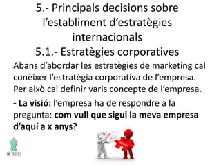 5.- Principals decisions sobre
l’establiment d’estratègies
internacionals
5.1.- Estratègies corporatives
Abans d’abordar les estratègies de marketing cal
conèixer l’estratègia corporativa de l’empresa.
Per això cal definir varis concepte de l’empresa.
- La visió: l’empresa ha de respondre a la
pregunta: com vull que sigui la meva empresa
d’aquí a x anys?
 