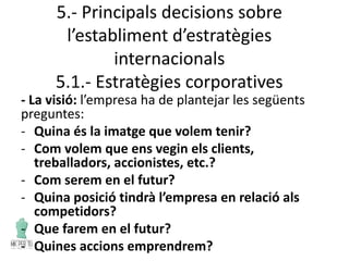 5.- Principals decisions sobre
l’establiment d’estratègies
internacionals
5.1.- Estratègies corporatives
- La visió: l’empresa ha de plantejar les següents
preguntes:
- Quina és la imatge que volem tenir?
- Com volem que ens vegin els clients,
treballadors, accionistes, etc.?
- Com serem en el futur?
- Quina posició tindrà l’empresa en relació als
competidors?
- Que farem en el futur?
- Quines accions emprendrem?
 