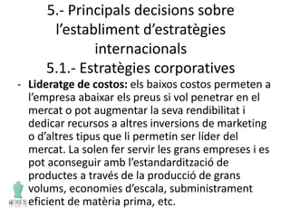 5.- Principals decisions sobre
l’establiment d’estratègies
internacionals
5.1.- Estratègies corporatives
- Lideratge de costos: els baixos costos permeten a
l’empresa abaixar els preus si vol penetrar en el
mercat o pot augmentar la seva rendibilitat i
dedicar recursos a altres inversions de marketing
o d’altres tipus que li permetin ser líder del
mercat. La solen fer servir les grans empreses i es
pot aconseguir amb l’estandardització de
productes a través de la producció de grans
volums, economies d’escala, subministrament
eficient de matèria prima, etc.
 