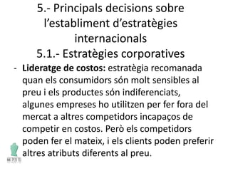 5.- Principals decisions sobre
l’establiment d’estratègies
internacionals
5.1.- Estratègies corporatives
- Lideratge de costos: estratègia recomanada
quan els consumidors són molt sensibles al
preu i els productes són indiferenciats,
algunes empreses ho utilitzen per fer fora del
mercat a altres competidors incapaços de
competir en costos. Però els competidors
poden fer el mateix, i els clients poden preferir
altres atributs diferents al preu.
 