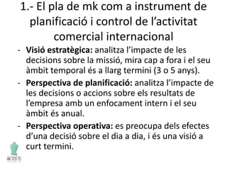 1.- El pla de mk com a instrument de
planificació i control de l’activitat
comercial internacional
- Visió estratègica: analitza l’impacte de les
decisions sobre la missió, mira cap a fora i el seu
àmbit temporal és a llarg termini (3 o 5 anys).
- Perspectiva de planificació: analitza l’impacte de
les decisions o accions sobre els resultats de
l’empresa amb un enfocament intern i el seu
àmbit és anual.
- Perspectiva operativa: es preocupa dels efectes
d’una decisió sobre el dia a dia, i és una visió a
curt termini.
 