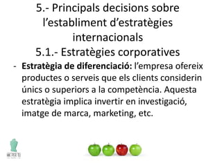 5.- Principals decisions sobre
l’establiment d’estratègies
internacionals
5.1.- Estratègies corporatives
- Estratègia de diferenciació: l’empresa ofereix
productes o serveis que els clients considerin
únics o superiors a la competència. Aquesta
estratègia implica invertir en investigació,
imatge de marca, marketing, etc.
 