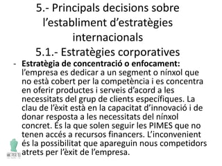 5.- Principals decisions sobre
l’establiment d’estratègies
internacionals
5.1.- Estratègies corporatives
- Estratègia de concentració o enfocament:
l’empresa es dedicar a un segment o nínxol que
no està cobert per la competència i es concentra
en oferir productes i serveis d’acord a les
necessitats del grup de clients específiques. La
clau de l’èxit està en la capacitat d’innovació i de
donar resposta a les necessitats del nínxol
concret. És la que solen seguir les PIMES que no
tenen accés a recursos financers. L’inconvenient
és la possibilitat que apareguin nous competidors
atrets per l’èxit de l’empresa.
 