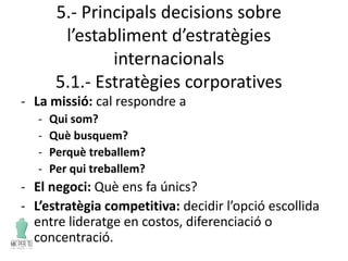 5.- Principals decisions sobre
l’establiment d’estratègies
internacionals
5.1.- Estratègies corporatives
- La missió: cal respondre a
- Qui som?
- Què busquem?
- Perquè treballem?
- Per qui treballem?
- El negoci: Què ens fa únics?
- L’estratègia competitiva: decidir l’opció escollida
entre lideratge en costos, diferenciació o
concentració.
 