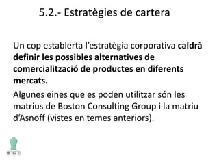 5.2.- Estratègies de cartera
Un cop establerta l’estratègia corporativa caldrà
definir les possibles alternatives de
comercialització de productes en diferents
mercats.
Algunes eines que es poden utilitzar són les
matrius de Boston Consulting Group i la matriu
d’Asnoff (vistes en temes anteriors).
 
