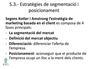 5.3.- Estratègies de segmentació i
posicionament
Segons Kotler i Amstrong l’estratègia de
marketing basada en el client es composa de 4
fases principals:
- La segmentació del mercat
- Definició del mercat objectiu
- Diferenciació: diferenciar l’oferta de
l’empresa.
- Posicionament: aconseguir que el producte de
l’empresa ocupi un lloc a la ment dels clients.
 