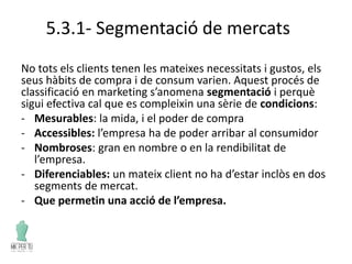 5.3.1- Segmentació de mercats
No tots els clients tenen les mateixes necessitats i gustos, els
seus hàbits de compra i de consum varien. Aquest procés de
classificació en marketing s’anomena segmentació i perquè
sigui efectiva cal que es compleixin una sèrie de condicions:
- Mesurables: la mida, i el poder de compra
- Accessibles: l’empresa ha de poder arribar al consumidor
- Nombroses: gran en nombre o en la rendibilitat de
l’empresa.
- Diferenciables: un mateix client no ha d’estar inclòs en dos
segments de mercat.
- Que permetin una acció de l’empresa.
 