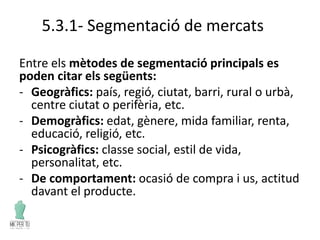 5.3.1- Segmentació de mercats
Entre els mètodes de segmentació principals es
poden citar els següents:
- Geogràfics: país, regió, ciutat, barri, rural o urbà,
centre ciutat o perifèria, etc.
- Demogràfics: edat, gènere, mida familiar, renta,
educació, religió, etc.
- Psicogràfics: classe social, estil de vida,
personalitat, etc.
- De comportament: ocasió de compra i us, actitud
davant el producte.
 