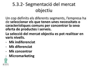 5.3.2- Segmentació del mercat
objectiu
Un cop definits els diferents segments, l’empresa ha
de seleccionar els que tenen unes necessitats o
característiques comuns per concentrar la seva
oferta de productes i serveis.
La selecció del mercat objectiu es pot realitzar en
varis nivells.
- Mk indiferenciat
- Mk diferenciat
- Mk concentrar
- Micromarketing
 