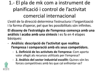 1.- El pla de mk com a instrument de
planificació i control de l’activitat
comercial internacional
L’estil de la direcció determina l’estructura i l’organització
i la forma d’operar, pel que les possibilitats són infinites.
El disseny de l’estratègia de l’empresa comença amb una
anàlisis i acaba amb una síntesis i es fa en 4 etapes
bàsiques:
- Anàlisis: descripció de l’activitat que realitza
l’empresa i comparació amb els seus competidors.
- 1. Definició de les activitats de l’empresa: Com aporta
valor afegit als recursos utilitzats per l’empresa?
- 2. Anàlisis del sector industrial escollit: Quines són les
forces competitives amb les que cal enfrontar-se?
 