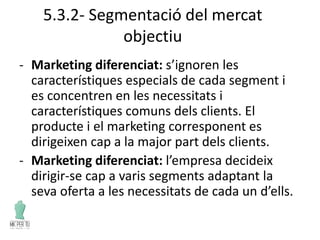 5.3.2- Segmentació del mercat
objectiu
- Marketing diferenciat: s’ignoren les
característiques especials de cada segment i
es concentren en les necessitats i
característiques comuns dels clients. El
producte i el marketing corresponent es
dirigeixen cap a la major part dels clients.
- Marketing diferenciat: l’empresa decideix
dirigir-se cap a varis segments adaptant la
seva oferta a les necessitats de cada un d’ells.
 